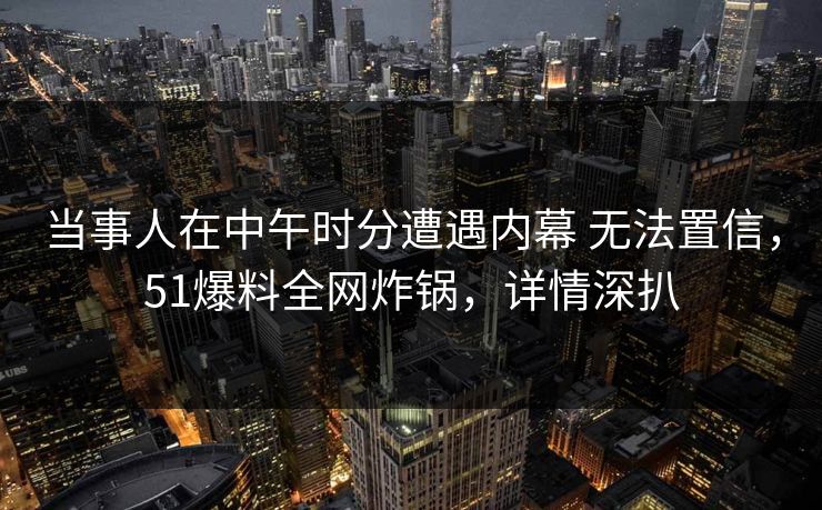 当事人在中午时分遭遇内幕 无法置信，51爆料全网炸锅，详情深扒