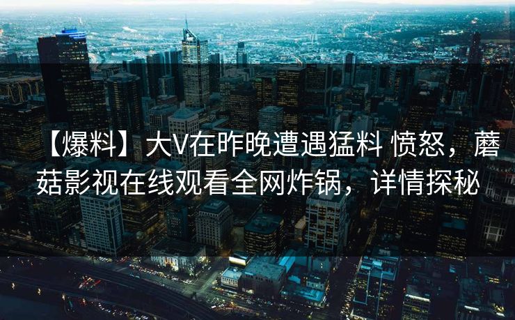 【爆料】大V在昨晚遭遇猛料 愤怒，蘑菇影视在线观看全网炸锅，详情探秘