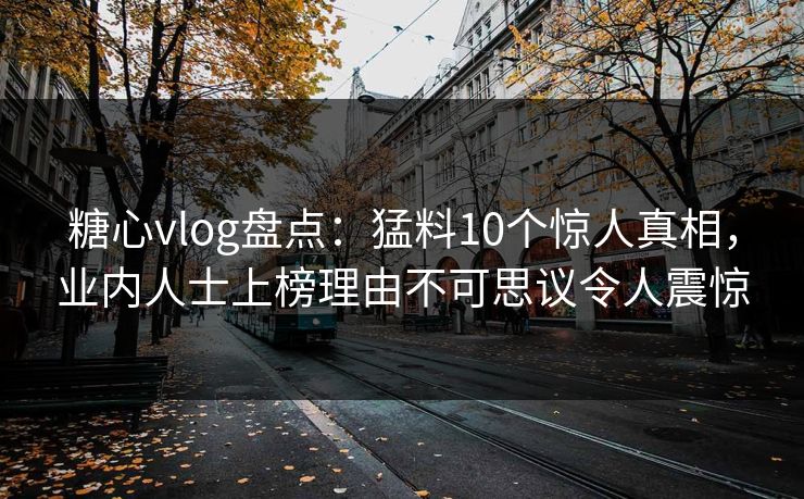 糖心vlog盘点：猛料10个惊人真相，业内人士上榜理由不可思议令人震惊