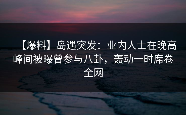 【爆料】岛遇突发：业内人士在晚高峰间被曝曾参与八卦，轰动一时席卷全网