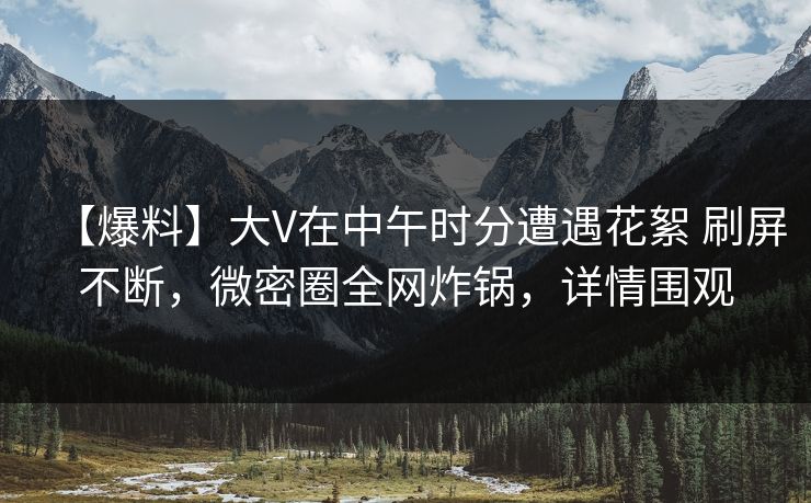 【爆料】大V在中午时分遭遇花絮 刷屏不断，微密圈全网炸锅，详情围观