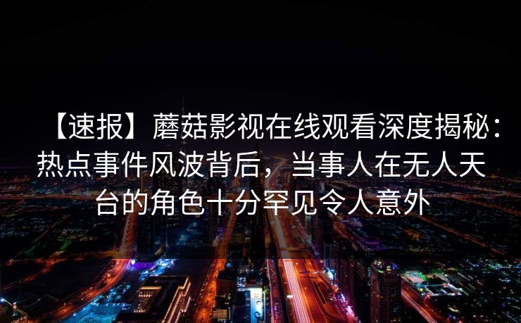 【速报】蘑菇影视在线观看深度揭秘:热点事件风波背后,当事人在无人天台的角色十分罕见令人意外 【速报】蘑菇影视在线观看深度揭秘:热点事件风波背后,当事人在无人天台的角色十分罕见令人意外