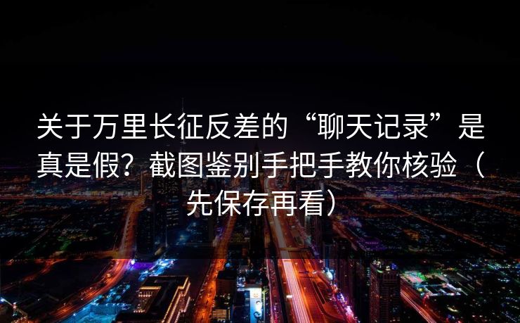 关于万里长征反差的“聊天记录”是真是假？截图鉴别手把手教你核验（先保存再看）