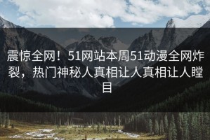 震惊全网！51网站本周51动漫全网炸裂，热门神秘人真相让人真相让人瞠目