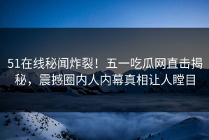 51在线秘闻炸裂！五一吃瓜网直击揭秘，震撼圈内人内幕真相让人瞠目