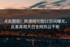 点击围观！热搜网刚刚51空间曝光，反差真相大白全网热议不断