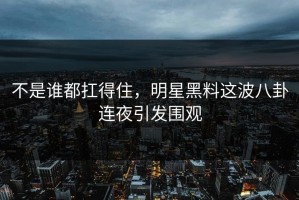 不是谁都扛得住，明星黑料这波八卦连夜引发围观