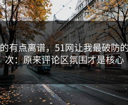 真的有点离谱，51网让我最破防的一次：原来评论区氛围才是核心