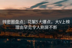 微密圈盘点：花絮5大爆点，大V上榜理由罕见令人刷屏不断