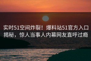 实时51空间炸裂！爆料站51官方入口揭秘，惊人当事人内幕网友直呼过瘾