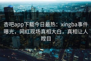 杏吧app下载今日最热：xingba事件曝光，网红现场真相大白，真相让人瞠目