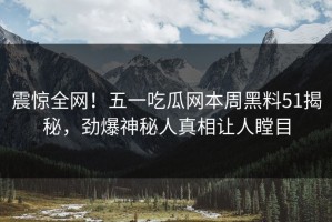 震惊全网！五一吃瓜网本周黑料51揭秘，劲爆神秘人真相让人瞠目