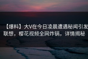 【爆料】大V在今日凌晨遭遇秘闻引发联想，樱花视频全网炸锅，详情揭秘