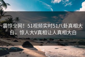 震惊全网！51视频实时51八卦真相大白，惊人大V真相让人真相大白