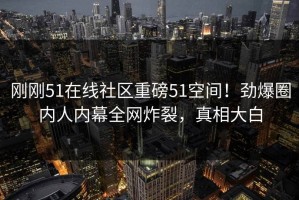 刚刚51在线社区重磅51空间！劲爆圈内人内幕全网炸裂，真相大白