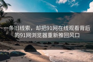 一条旧线索，却把91网在线观看背后的91网浏览器重新推回风口