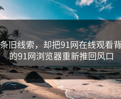 一条旧线索，却把91网在线观看背后的91网浏览器重新推回风口