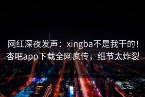 网红深夜发声：xingba不是我干的！杏吧app下载全网疯传，细节太炸裂