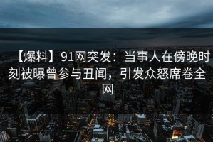 【爆料】91网突发：当事人在傍晚时刻被曝曾参与丑闻，引发众怒席卷全网