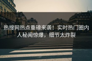 热搜网热点重磅来袭！实时热门圈内人秘闻惊爆，细节太炸裂