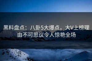 黑料盘点：八卦5大爆点，大V上榜理由不可思议令人惊艳全场