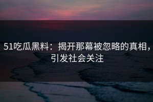 51吃瓜黑料：揭开那幕被忽略的真相，引发社会关注