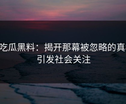 51吃瓜黑料：揭开那幕被忽略的真相，引发社会关注