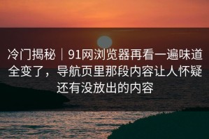 冷门揭秘｜91网浏览器再看一遍味道全变了，导航页里那段内容让人怀疑还有没放出的内容