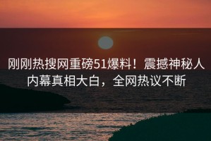 刚刚热搜网重磅51爆料！震撼神秘人内幕真相大白，全网热议不断