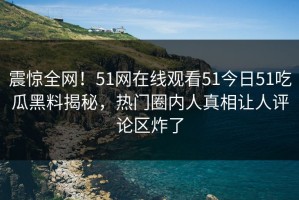 震惊全网！51网在线观看51今日51吃瓜黑料揭秘，热门圈内人真相让人评论区炸了