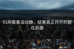 91网看着没动静，结果真正炸开的都在后面