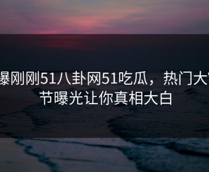 网曝刚刚51八卦网51吃瓜，热门大V细节曝光让你真相大白