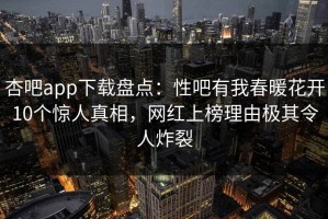 杏吧app下载盘点：性吧有我春暖花开10个惊人真相，网红上榜理由极其令人炸裂
