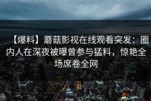 【爆料】蘑菇影视在线观看突发：圈内人在深夜被曝曾参与猛料，惊艳全场席卷全网