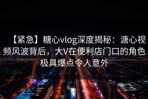 【紧急】糖心vlog深度揭秘：溏心视频风波背后，大V在便利店门口的角色极具爆点令人意外