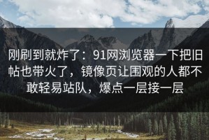 刚刷到就炸了：91网浏览器一下把旧帖也带火了，镜像页让围观的人都不敢轻易站队，爆点一层接一层