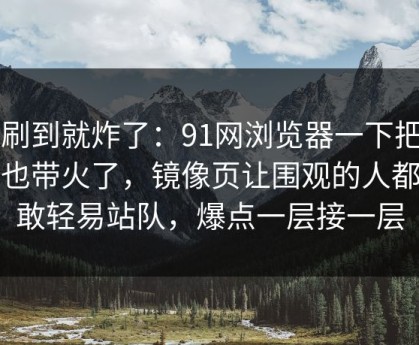 刚刷到就炸了：91网浏览器一下把旧帖也带火了，镜像页让围观的人都不敢轻易站队，爆点一层接一层