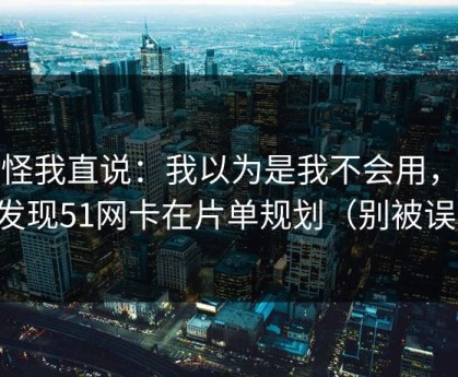 别怪我直说：我以为是我不会用，后来发现51网卡在片单规划（别被误导）