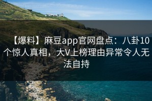 【爆料】麻豆app官网盘点：八卦10个惊人真相，大V上榜理由异常令人无法自持