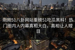 刚刚51八卦网站重磅51吃瓜黑料！热门圈内人内幕真相大白，真相让人瞠目