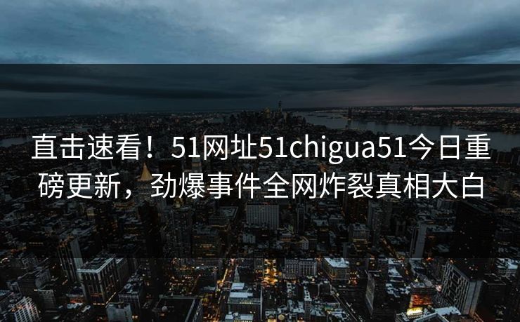 直击速看！51网址51chigua51今日重磅更新，劲爆事件全网炸裂真相大白