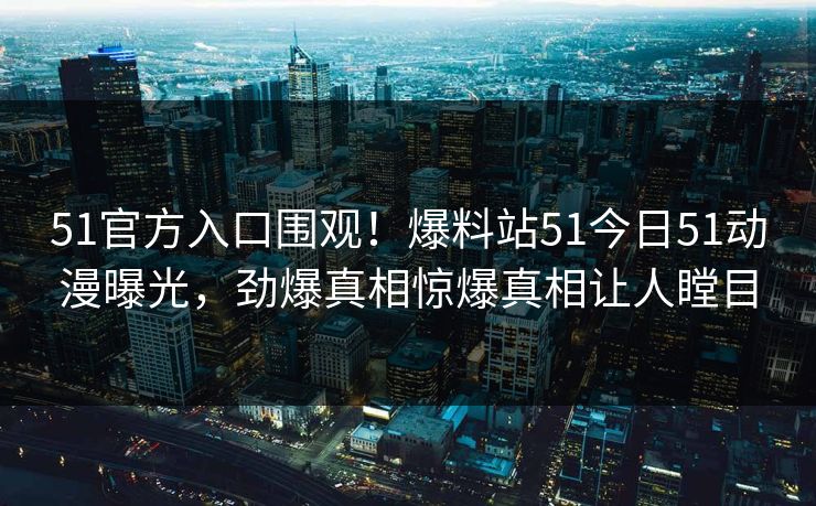 51官方入口围观！爆料站51今日51动漫曝光，劲爆真相惊爆真相让人瞠目