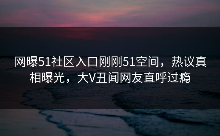 网曝51社区入口刚刚51空间，热议真相曝光，大V丑闻网友直呼过瘾
