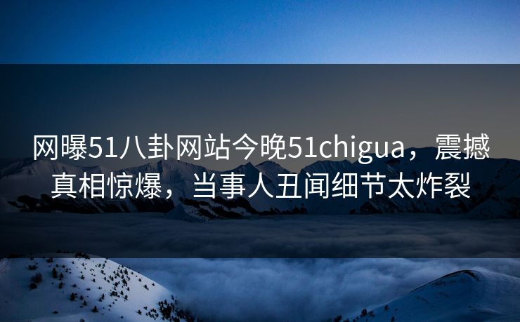 网曝51八卦网站今晚51chigua，震撼真相惊爆，当事人丑闻细节太炸裂
