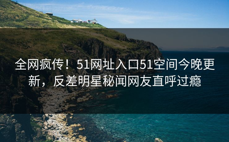 全网疯传！51网址入口51空间今晚更新，反差明星秘闻网友直呼过瘾