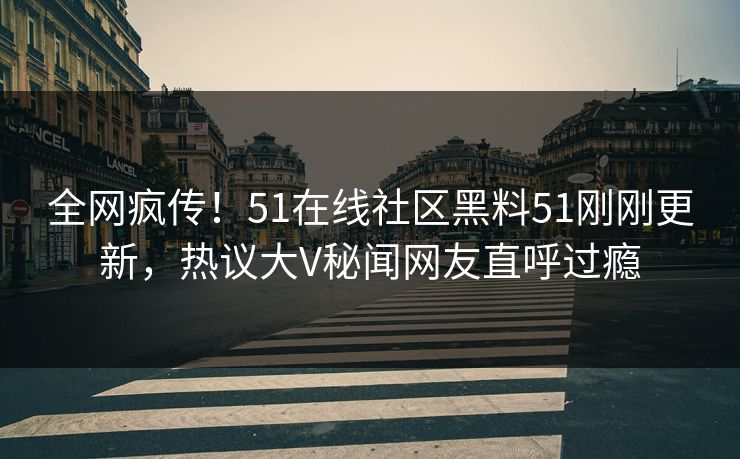 全网疯传！51在线社区黑料51刚刚更新，热议大V秘闻网友直呼过瘾