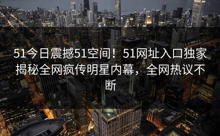 51今日震撼51空间！51网址入口独家揭秘全网疯传明星内幕，全网热议不断