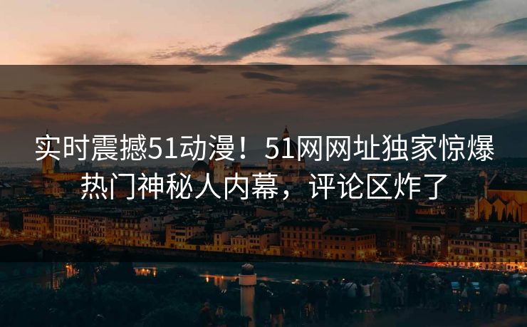 实时震撼51动漫！51网网址独家惊爆热门神秘人内幕，评论区炸了