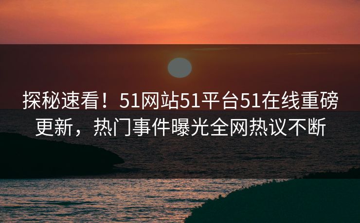 探秘速看！51网站51平台51在线重磅更新，热门事件曝光全网热议不断