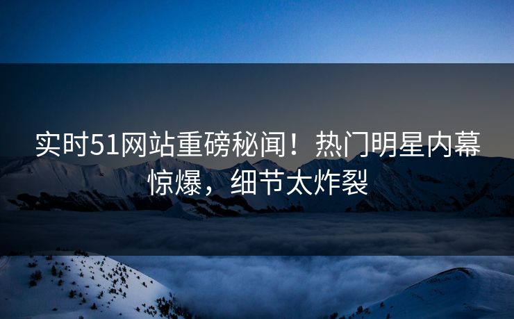 实时51网站重磅秘闻！热门明星内幕惊爆，细节太炸裂